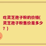吃灵芝孢子粉的价格(灵芝孢子粉售价是多少？)