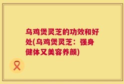 乌鸡煲灵芝的功效和好处(乌鸡煲灵芝：强身健体又美容养颜)