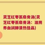 灵芝红枣蒸扇骨汤(灵芝红枣蒸扇骨汤：滋阴养血润肺清热佳品)