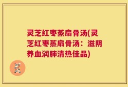 灵芝红枣蒸扇骨汤(灵芝红枣蒸扇骨汤：滋阴养血润肺清热佳品)