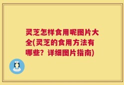 灵芝怎样食用呢图片大全(灵芝的食用方法有哪些？详细图片指南)
