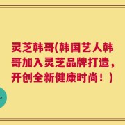 灵芝韩哥(韩国艺人韩哥加入灵芝品牌打造，开创全新健康时尚！)