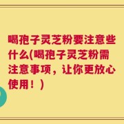 喝孢子灵芝粉要注意些什么(喝孢子灵芝粉需注意事项，让你更放心使用！)
