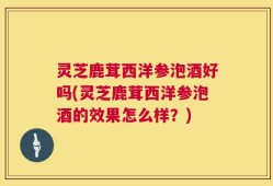 灵芝鹿茸西洋参泡酒好吗(灵芝鹿茸西洋参泡酒的效果怎么样？)