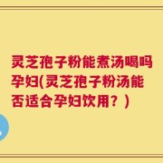 灵芝孢子粉能煮汤喝吗孕妇(灵芝孢子粉汤能否适合孕妇饮用？)