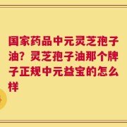 国家药品中元灵芝孢子油？灵芝孢子油那个牌子正规中元益宝的怎么样