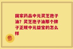 国家药品中元灵芝孢子油？灵芝孢子油那个牌子正规中元益宝的怎么样