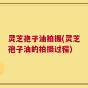 灵芝孢子油拍摄(灵芝孢子油的拍摄过程)