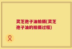 灵芝孢子油拍摄(灵芝孢子油的拍摄过程)