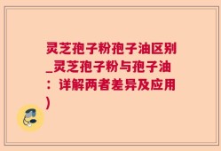 灵芝孢子粉孢子油区别_灵芝孢子粉与孢子油：详解两者差异及应用)