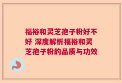 福裕和灵芝孢子粉好不好 深度解析福裕和灵芝孢子粉的品质与功效