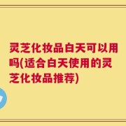 灵芝化妆品白天可以用吗(适合白天使用的灵芝化妆品推荐)