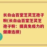 长白山百堂芝灵芝孢子粉(长白山百堂芝灵芝孢子粉：提高免疫力的健康选择)