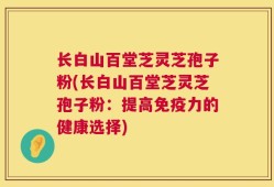 长白山百堂芝灵芝孢子粉(长白山百堂芝灵芝孢子粉：提高免疫力的健康选择)