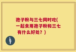 孢子粉与三七同时吃(一起食用孢子粉和三七 有什么好处？)