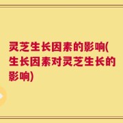 灵芝生长因素的影响(生长因素对灵芝生长的影响)