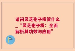 请问灵芝孢子粉管什么_“灵芝孢子粉：全面解析其功效与应用”