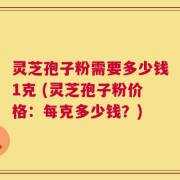 灵芝孢子粉需要多少钱1克 (灵芝孢子粉价格：每克多少钱？)