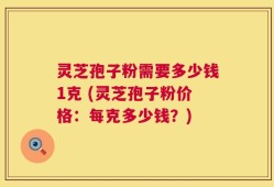 灵芝孢子粉需要多少钱1克 (灵芝孢子粉价格：每克多少钱？)