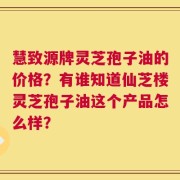 慧致源牌灵芝孢子油的价格？有谁知道仙芝楼灵芝孢子油这个产品怎么样？
