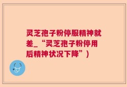 灵芝孢子粉停服精神就差_“灵芝孢子粉停用后精神状况下降”)