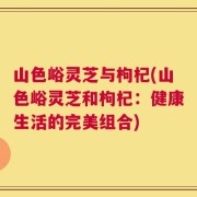 山色峪灵芝与枸杞(山色峪灵芝和枸杞：健康生活的完美组合)