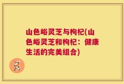 山色峪灵芝与枸杞(山色峪灵芝和枸杞：健康生活的完美组合)