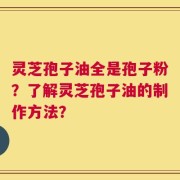 灵芝孢子油全是孢子粉？了解灵芝孢子油的制作方法？
