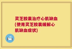 灵芝胶囊治疗心肌缺血(使用灵芝胶囊缓解心肌缺血症状)