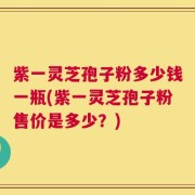 紫一灵芝孢子粉多少钱一瓶(紫一灵芝孢子粉售价是多少？)