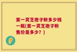 紫一灵芝孢子粉多少钱一瓶(紫一灵芝孢子粉售价是多少？)