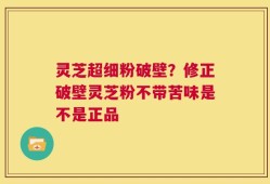 灵芝超细粉破壁？修正破壁灵芝粉不带苦味是不是正品