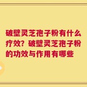 破壁灵芝孢子粉有什么疗效？破壁灵芝孢子粉的功效与作用有哪些