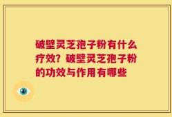 破壁灵芝孢子粉有什么疗效？破壁灵芝孢子粉的功效与作用有哪些