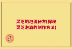 灵芝的泡酒秘方(探秘灵芝泡酒的制作方法)