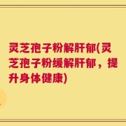 灵芝孢子粉解肝郁(灵芝孢子粉缓解肝郁，提升身体健康)
