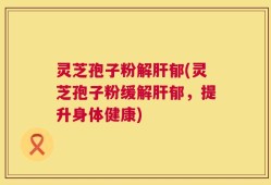 灵芝孢子粉解肝郁(灵芝孢子粉缓解肝郁，提升身体健康)