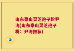 山东泰山灵芝孢子粉尹涛(山东泰山灵芝孢子粉：尹涛推荐)