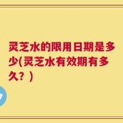 灵芝水的限用日期是多少(灵芝水有效期有多久？)