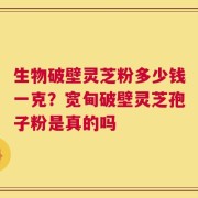 生物破壁灵芝粉多少钱一克？宽甸破壁灵芝孢子粉是真的吗