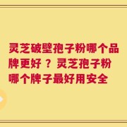 灵芝破壁孢子粉哪个品牌更好 ？灵芝孢子粉哪个牌子最好用安全