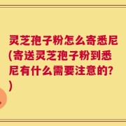 灵芝孢子粉怎么寄悉尼(寄送灵芝孢子粉到悉尼有什么需要注意的？)