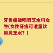 牙齿痛能喝灵芝水吗女生(女性牙痛可适量饮用灵芝水？)