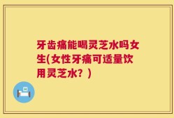 牙齿痛能喝灵芝水吗女生(女性牙痛可适量饮用灵芝水？)