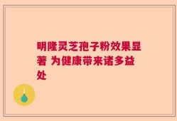 明隆灵芝孢子粉效果显著 为健康带来诸多益处