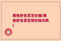 黄色野生灵芝价格(黄色野生灵芝现价格大跌)