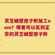 灵芝破壁孢子粉加工oem？哪里可以买到正宗的灵芝破壁孢子粉