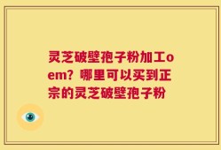 灵芝破壁孢子粉加工oem？哪里可以买到正宗的灵芝破壁孢子粉