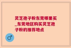 灵芝孢子粉东莞哪里买_东莞地区购买灵芝孢子粉的推荐地点
