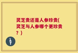 灵芝贵还是人参珍贵(灵芝与人参哪个更珍贵？)